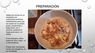 PREPARACIÓN
Saltee las carnes en un
recipiente con
cubrimiento cerámico,
antiadherente para que
se cuezan en su propia
grasa, inicialmente a
fuego lento, por 5
minutos, aumente el
fuego para dorar y lo
desea.
Si es necesario utilice
aceite de oliva virgen, no
lo sobrecaliente.
Puede usar mantequilla,
nunca use margarina, no
es comestible
 