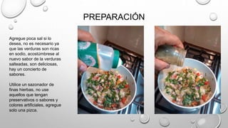 PREPARACIÓN
Agregue poca sal si lo
desea, no es necesario ya
que las verduras son ricas
en sodio, acostúmbrese al
nuevo sabor de la verduras
salteadas, son deliciosas,
hay un concierto de
sabores.
Utilice un sazonador de
finas hierbas, no use
aquellos que tengan
preservativos o sabores y
colores artificiales, agregue
solo una pizca.
 