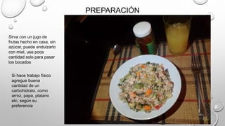 PREPARACIÓN
Sirva con un jugo de
frutas hecho en casa, sin
azúcar, puede endulzarlo
con miel, use poca
cantidad solo para pasar
los bocados
Si hace trabajo físico
agregue buena
cantidad de un
carbohidrato, como
arroz, papa, platano
etc, según su
preferencia
 