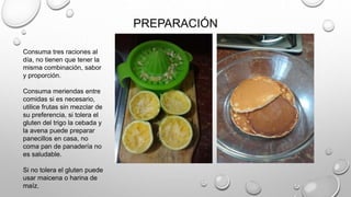 PREPARACIÓN
Consuma tres raciones al
día, no tienen que tener la
misma combinación, sabor
y proporción.
Consuma meriendas entre
comidas si es necesario,
utilice frutas sin mezclar de
su preferencia, si tolera el
gluten del trigo la cebada y
la avena puede preparar
panecillos en casa, no
coma pan de panadería no
es saludable.
Si no tolera el gluten puede
usar maicena o harina de
maíz.
 