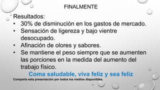 FINALMENTE
Resultados:
• 30% de disminución en los gastos de mercado.
• Sensación de ligereza y bajo vientre
desocupado.
• Afinación de olores y sabores.
• Se mantiene el peso siempre que se aumenten
las porciones en la medida del aumento del
trabajo físico.
Coma saludable, viva feliz y sea feliz
Comparta esta presentación por todos los medios disponibles.
 