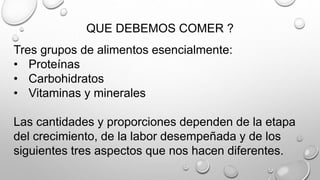 QUE DEBEMOS COMER ?
Tres grupos de alimentos esencialmente:
• Proteínas
• Carbohidratos
• Vitaminas y minerales
Las cantidades y proporciones dependen de la etapa
del crecimiento, de la labor desempeñada y de los
siguientes tres aspectos que nos hacen diferentes.
 