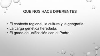 QUE NOS HACE DIFERENTES
• El contexto regional, la cultura y la geografía
• La carga genética heredada.
• El grado de unificación con el Padre.
 