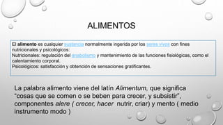 ALIMENTOS
El alimento es cualquier sustancia normalmente ingerida por los seres vivos con fines
nutricionales y psicológicos:
Nutricionales: regulación del anabolismo y mantenimiento de las funciones fisiológicas, como el
calentamiento corporal.
Psicológicos: satisfacción y obtención de sensaciones gratificantes.
La palabra alimento viene del latín Alimentum, que significa
“cosas que se comen o se beben para crecer, y subsistir”,
componentes alere ( crecer, hacer nutrir, criar) y mento ( medio
instrumento modo )
 