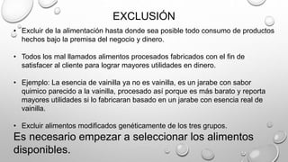 EXCLUSIÓN
• Excluir de la alimentación hasta donde sea posible todo consumo de productos
hechos bajo la premisa del negocio y dinero.
• Todos los mal llamados alimentos procesados fabricados con el fin de
satisfacer al cliente para lograr mayores utilidades en dinero.
• Ejemplo: La esencia de vainilla ya no es vainilla, es un jarabe con sabor
quimico parecido a la vainilla, procesado así porque es más barato y reporta
mayores utilidades si lo fabricaran basado en un jarabe con esencia real de
vainilla.
• Excluir alimentos modificados genéticamente de los tres grupos.
Es necesario empezar a seleccionar los alimentos
disponibles.
 