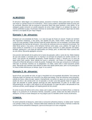 4
ALMUERZO.
El almuerzo debe llegar a no contener grasas, azúcares ni harinas. Esto quiere decir que no tiene
que hacer un cambio brusco en el almuerzo. Poco a poco puede ir ajustándolo hasta el punto que
se acomode. Mientras más se acerque al almuerzo ideal más peso perderá y más rápido. Si ya
adelgazó puede consumir un pocillo pequeño de arroz mejor integral o un pedazo de arepa, es
menos preferible la papa. Al principio mientras se acostumbra puede consumir algún tipo de estas
harinas o una tajada de pan mejor integral.
Ejemplo 1: de almuerzo:
Empezar por una ensalada de frutas, o un vaso de jugo de frutas sin azúcar. Puede ser también
dos manzanas medianas, o dos peras, dos tajadas de piña, medio melón, media taza de uvas
(unas 20 uvas grandes). Estas mismas frutas las puede adicionar con la ensalada. Las frutas están
reemplazando las harinas del almuerzo. Una crema de verduras como se mencionó al principio. No
debe llevar grasa o muy poca, como tampoco harinas como papa, yuca, plátano. En lugar de la
sopa puede en ocasiones (o si no requiere perder peso) consumir un plato pequeño de frijoles,
lentejas, garbanzos o una sopa de habichuelas con alverja, pero la dieta esta mejor cuando solo
es una crema. Recuerde agregarle cúrcuma.
Una porción (del tamaño de la palma de la mano) de pescado, pollo o carne de res. Debe tratarse
de que sea asada o cocinada pero no importa si al principio se prepara con aceite (canola o de
oliva). Una porción de ensalada abundante. Puede hacerla al vapor o hervirla con un poco de
agua sobre todo cuando tiene cebolla de huevo y pimentón. Las frutas si lo desea se pueden
consumir al final del almuerzo a modo de postre. Cualquier otra cosa que consuma en el almuerzo
está bien al principio mientras se va adaptando a la dieta, sobre todo si está buscando perder
peso. Recuerde que mientras más estricta la dieta más rápido pierde peso, pero no se preocupe si
no hace la dieta estricta por un tiempo. Igual le va a servir.
Ejemplo 2: de almuerzo:
Igual la fruta, que puede ser sola, en jugo o mezclada con una ensalada abundante. Una crema de
verduras mejor sin harinas con cúrcuma y los aliños que desee. Picar las verduras como pimentón,
cebolla de huevo, tallos de apio, pepino, champiñones, se sofríen en agua con una cucharadita de
aceite de oliva o de canola junto con el pescado o el atún (una lata grande mejor en agua). En
lugar del pescado le puede agregar pechuga de pollo desmechada. El pollo no se debe usar
frecuentemente, es mejor y más seguro el uso del pescado. En lugar del pollo o del pescado en las
verduras sofritas, puede agregar una tajada grande de tofu picado.
Si come un poco de harina como arroz, arepa, pan o papa, le merma a la mitad la fruta. Lo ideal es
llegar a no consumir en el almuerzo harinas, azúcares y grasa. Estas solo las debe consumir al
desayuno. Si hizo un buen desayuno es muy seguro que no necesite comer mucho al almuerzo.
COMIDA.
Si comió suficiente al desayuno, sobre todo si consumió suficiente proteína, no debe sentir hambre
a la comida o tener muy poca. Tampoco debe tener deseos de comer dulces o harinas si estas las
comió en forma suficiente al desayuno, que es la hora que no lo van a engordar.
 