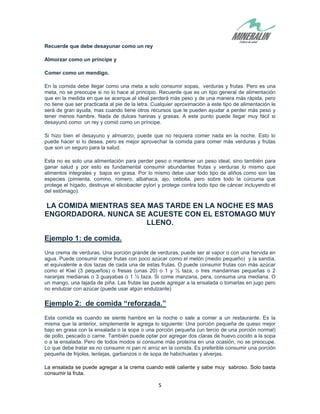 5
Recuerde que debe desayunar como un rey
Almorzar como un príncipe y
Comer como un mendigo.
En la comida debe llegar como una meta a solo consumir sopas, verduras y frutas. Pero es una
meta, no se preocupe si no lo hace al principio. Recuerde que es un tipo general de alimentación
que en la medida en que se acerque al ideal perderá más peso y de una manera más rápida, pero
no tiene que ser practicada al pie de la letra. Cualquier aproximación a este tipo de alimentación le
será de gran ayuda, mas cuando tiene otros recursos que le pueden ayudar a perder más peso y
tener menos hambre. Nada de dulces harinas y grasas. A este punto puede llegar muy fácil si
desayunó como un rey y comió como un príncipe.
Si hizo bien el desayuno y almuerzo, puede que no requiera comer nada en la noche. Esto lo
puede hacer si lo desea, pero es mejor aprovechar la comida para comer más verduras y frutas
que son un seguro para la salud.
Esta no es solo una alimentación para perder peso o mantener un peso ideal, sino también para
ganar salud y por esto es fundamental consumir abundantes frutas y verduras lo mismo que
alimentos integrales y bajos en grasa. Por lo mismo debe usar todo tipo de aliños como son las
especies (pimienta, comino, romero, albahaca, ajo, cebolla, pero sobre todo la cúrcuma que
protege el hígado, destruye el elicobacter pylori y protege contra todo tipo de cáncer incluyendo el
del estómago).
LA COMIDA MIENTRAS SEA MAS TARDE EN LA NOCHE ES MAS
ENGORDADORA. NUNCA SE ACUESTE CON EL ESTOMAGO MUY
LLENO.
Ejemplo 1: de comida.
Una crema de verduras. Una porción grande de verduras, puede ser al vapor o con una hervida en
agua. Puede consumir mejor frutas con poco azúcar como el melón (medio pequeño) y la sandía,
el equivalente a dos tazas de cada una de estas frutas. O puede consumir frutas con más azúcar
como el Kiwi (3 pequeños) o fresas (unas 20) o 1 y ½ taza, o tres mandarinas pequeñas o 2
naranjas medianas o 3 guayabas o 1 ½ taza. Si come manzana, pera, consuma una mediana. O
un mango, una tajada de piña. Las frutas las puede agregar a la ensalada o tomarlas en jugo pero
no endulzar con azúcar (puede usar algún endulzante)
Ejemplo 2: de comida “reforzada.”
Esta comida es cuando se siente hambre en la noche o sale a comer a un restaurante. Es la
misma que la anterior, simplemente le agrega lo siguiente: Una porción pequeña de queso mejor
bajo en grasa con la ensalada o la sopa o una porción pequeña (un tercio de una porción normal)
de pollo, pescado o carne. También puede optar por agregar dos claras de huevo cocido a la sopa
o a la ensalada. Pero de todos modos si consume más proteína en una ocasión, no se preocupe.
Lo que debe tratar es no consumir ni pan ni arroz en la comida. Es preferible consumir una porción
pequeña de frijoles, lentejas, garbanzos o de sopa de habichuelas y alverjas.
La ensalada se puede agregar a la crema cuando esté caliente y sabe muy sabroso. Solo basta
consumir la fruta.
 