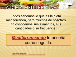 Fuente: Sabor mediterráneo
http://www.sabormediterraneo.com/salud/dietamediterranea.htm
Todos sabemos lo que es la dieta
mediterránea, pero muchos de nosotros
no conocemos sus alimentos, sus
cantidades o su frecuencia.
Mediterraneando te enseña
como seguirla.
 