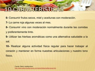 Fuente: Sabor mediterráneo
http://www.sabormediterraneo.com/salud/dietamediterranea.htm
6- Consumir frutos secos, miel y aceitunas con moderación.
7- La carne roja algunas veces al mes.
8- Consumir vino con moderación normalmente durante las comidas
y preferentemente tinto.
9- Utilizar las hierbas aromáticas como una alternativa saludable a la
sal.
10- Realizar alguna actividad física regular para hacer trabajar al
corazón y mantener en forma nuestras articulaciones y nuestro tono
físico.
 