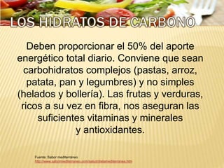 Deben proporcionar el 50% del aporte
energético total diario. Conviene que sean
carbohidratos complejos (pastas, arroz,
patata, pan y legumbres) y no simples
(helados y bollería). Las frutas y verduras,
ricos a su vez en fibra, nos aseguran las
suficientes vitaminas y minerales
y antioxidantes.
Fuente: Sabor mediterráneo
http://www.sabormediterraneo.com/salud/dietamediterranea.htm
 
