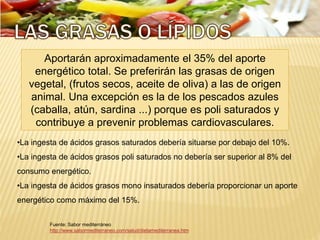 Fuente: Sabor mediterráneo
http://www.sabormediterraneo.com/salud/dietamediterranea.htm
Aportarán aproximadamente el 35% del aporte
energético total. Se preferirán las grasas de origen
vegetal, (frutos secos, aceite de oliva) a las de origen
animal. Una excepción es la de los pescados azules
(caballa, atún, sardina ...) porque es poli saturados y
contribuye a prevenir problemas cardiovasculares.
•La ingesta de ácidos grasos saturados debería situarse por debajo del 10%.
•La ingesta de ácidos grasos poli saturados no debería ser superior al 8% del
consumo energético.
•La ingesta de ácidos grasos mono insaturados debería proporcionar un aporte
energético como máximo del 15%.
 