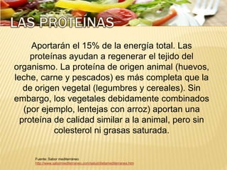 Fuente: Sabor mediterráneo
http://www.sabormediterraneo.com/salud/dietamediterranea.htm
Aportarán el 15% de la energía total. Las
proteínas ayudan a regenerar el tejido del
organismo. La proteína de origen animal (huevos,
leche, carne y pescados) es más completa que la
de origen vegetal (legumbres y cereales). Sin
embargo, los vegetales debidamente combinados
(por ejemplo, lentejas con arroz) aportan una
proteína de calidad similar a la animal, pero sin
colesterol ni grasas saturada.
 
