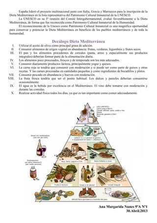 España lideró el proyecto multinacional junto con Italia, Grecia y Marruecos para la inscripción de la
Dieta Mediterránea en la lista representativa del Patrimonio Cultural Inmaterial de la UNESCO.
La UNESCO en su 5º reunión del Comité Intergubernamental, evaluó favorablemente a la Dieta
Mediterránea, de forma que fue reconocida como Patrimonio Cultural Inmaterial de la Humanidad.
El reconocimiento de la Unesco como Patrimonio Cultural Inmaterial es una magnífica oportunidad
para conservar y potenciar la Dieta Mediterránea en beneficio de los pueblos mediterráneos y de toda la
humanidad.
Decálogo Dieta Mediterránea
I. Utilizar el aceite de oliva como principal grasa de adición.
II. Consumir alimentos de origen vegetal en abundancia: frutas, verduras, legumbres y frutos secos.
III. El pan y los alimentos procedentes de cereales (pasta, arroz y especialmente sus productos
integrales) deberían formar parte de la alimentación diaria.
IV. Los alimentos poco procesados, frescos y de temporada son los más adecuados.
V. Consumir diariamente productos lácteos, principalmente yogur y quesos.
VI. La carne roja se tendría que consumir con moderación y si puede ser como parte de guisos y otras
recetas. Y las carnes procesadas en cantidades pequeñas y como ingredientes de bocadillos y platos.
VII. Consumir pescado en abundancia y huevos con moderación.
VIII. La fruta fresca tendría que ser el postre habitual. Los dulces y pasteles deberían consumirse
ocasionalmente.
IX. El agua es la bebida por excelencia en el Mediterráneo. El vino debe tomarse con moderación y
durante las comidas.
X. Realizar actividad física todos los días, ya que es tan importante como comer adecuadamente.
Ana Margarida Nunes 9ºA Nº1
30.Abril.2013
 