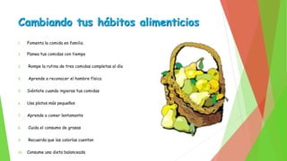 Cambiando tus hábitos alimenticios 
1. Fomenta la comida en familia 
2. Planea tus comidas con tiempo 
3. Rompe la rutina de tres comidas completas al día 
4. Aprende a reconocer el hambre física 
5. Siéntate cuando ingieras tus comidas 
6. Usa platos más pequeños 
7. Aprende a comer lentamente 
8. Cuida el consumo de grasas 
9. Recuerda que las calorías cuentan 
10. Consume una dieta balanceada 
 