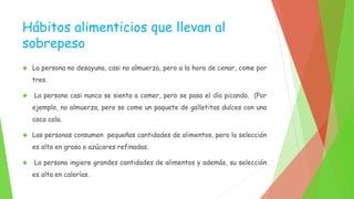 Hábitos alimenticios que llevan al 
sobrepeso 
 La persona no desayuna, casi no almuerza, pero a la hora de cenar, come por 
tres. 
 La persona casi nunca se sienta a comer, pero se pasa el día picando. (Por 
ejemplo, no almuerza, pero se come un paquete de galletitas dulces con una 
coca cola. 
 Las personas consumen pequeñas cantidades de alimentos, pero la selección 
es alta en grasa o azúcares refinadas. 
 La persona ingiere grandes cantidades de alimentos y además, su selección 
es alta en calorías. 
 
