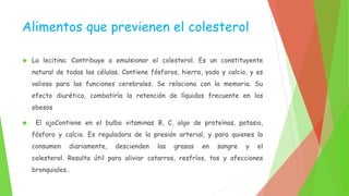 Alimentos que previenen el colesterol 
 La lecitina: Contribuye a emulsionar el colesterol. Es un constituyente 
natural de todas las células. Contiene fósforos, hierro, yodo y calcio, y es 
valioso para las funciones cerebrales. Se relaciona con la memoria. Su 
efecto diurético, combatiría la retención de líquidos frecuente en los 
obesos 
 El ajoContiene en el bulbo vitaminas B, C, algo de proteínas, potasio, 
fósforo y calcio. Es reguladora de la presión arterial, y para quienes lo 
consumen diariamente, descienden las grasas en sangre y el 
colesterol. Resulta útil para aliviar catarros, resfríos, tos y afecciones 
bronquiales.. 
 