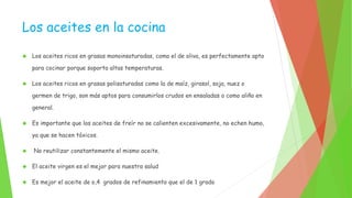 Los aceites en la cocina 
 Los aceites ricos en grasas monoinsaturadas, como el de oliva, es perfectamente apto 
para cocinar porque soporta altas temperaturas. 
 Los aceites ricos en grasas polisaturadas como la de maíz, girasol, soja, nuez o 
germen de trigo, son más aptos para consumirlos crudos en ensaladas o como aliño en 
general. 
 Es importante que los aceites de freír no se calienten excesivamente, no echen humo, 
ya que se hacen tóxicos. 
 No reutilizar constantemente el mismo aceite. 
 El aceite virgen es el mejor para nuestra salud 
 Es mejor el aceite de o,4 grados de refinamiento que el de 1 grado 
 