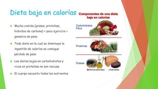Dieta baja en calorías 
 Mucha comida (grasas, proteínas, 
hidratos de carbono) + poco ejercicio = 
ganancia de peso 
 Toda dieta en la cual se disminuye la 
ingestión de calorías se consigue 
pérdida de peso 
 Las dietas bajas en carbohidratos y 
ricas en proteínas no son inocuas 
 El cuerpo necesita todos los nutrientes 
 