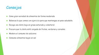 Consejos 
 Come gran variedad de alimentos de forma moderada 
 Balancea lo que comes con ejercicio para que mantengas un peso saludable. 
 Escoge una dieta baja en grasa saturada y colesterol. 
 Procura que tu dieta esté cargada de frutas, verduras y cereales. 
 Modera el consumo de azúcares 
 Consume alimentos bajos en sal 
