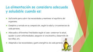 La alimentación se considera adecuada 
y saludable cuando es: 
 Suficiente para cubrir las necesidades y mantener el equilibrio del 
organismo. 
 Completa y variada en su composición, según la edad y circunstancias de 
cada persona. 
 Adecuada a diferentes finalidades según el caso: conservar la salud, 
ayudar a curar enfermedades, asegurar el crecimiento y desarrollo de 
los niños, etc. 
 Adaptada a las necesidades y gasto energético de cada persona. 
 