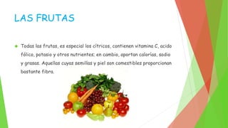 LAS FRUTAS 
 Todas las frutas, es especial los cítricos, contienen vitamina C, acido 
fólico, potasio y otros nutrientes; en cambio, aportan calorías, sodio 
y grasas. Aquellas cuyas semillas y piel son comestibles proporcionan 
bastante fibra. 
 