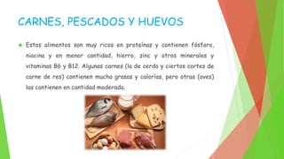 CARNES, PESCADOS Y HUEVOS 
 Estos alimentos son muy ricos en proteínas y contienen fósforo, 
niacina y en menor cantidad, hierro, zinc y otros minerales y 
vitaminas B6 y B12. Algunas carnes (la de cerdo y ciertos cortes de 
carne de res) contienen mucha grasas y calorías, pero otras (aves) 
las contienen en cantidad moderada. 
 