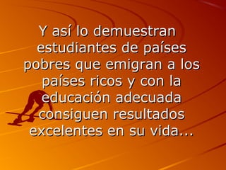 YY aassíí lloo ddeemmuueessttrraann 
eessttuuddiiaanntteess ddee ppaaíísseess 
ppoobbrreess qquuee eemmiiggrraann aa llooss 
ppaaíísseess rriiccooss yy ccoonn llaa 
eedduuccaacciióónn aaddeeccuuaaddaa 
ccoonnssiigguueenn rreessuullttaaddooss 
eexxcceelleenntteess eenn ssuu vviiddaa...... 
 