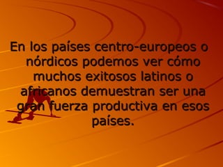 En llooss ppaaíísseess cceennttrroo--eeuurrooppeeooss oo 
nnóórrddiiccooss ppooddeemmooss vveerr ccóómmoo 
mmuucchhooss eexxiittoossooss llaattiinnooss oo 
aaffrriiccaannooss ddeemmuueessttrraann sseerr uunnaa 
ggrraann ffuueerrzzaa pprroodduuccttiivvaa eenn eessooss 
ppaaíísseess.. 
 
