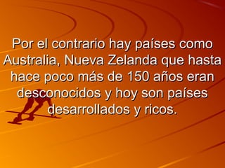 PPoorr eell ccoonnttrraarriioo hhaayy ppaaíísseess ccoommoo 
AAuussttrraalliiaa,, NNuueevvaa ZZeellaannddaa qquuee hhaassttaa 
hhaaccee ppooccoo mmááss ddee 115500 aaññooss eerraann 
ddeessccoonnoocciiddooss yy hhooyy ssoonn ppaaíísseess 
ddeessaarrrroollllaaddooss yy rriiccooss.. 
 
