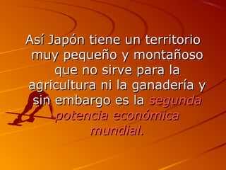 Así Japón ttiieennee uunn tteerrrriittoorriioo 
mmuuyy ppeeqquueeññoo yy mmoonnttaaññoossoo 
qquuee nnoo ssiirrvvee ppaarraa llaa 
aaggrriiccuullttuurraa nnii llaa ggaannaaddeerrííaa yy 
ssiinn eemmbbaarrggoo eess llaa sseegguunnddaa 
ppootteenncciiaa eeccoonnóómmiiccaa 
mmuunnddiiaall.. 
 