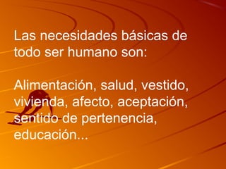 Las necesidades básicas de 
todo ser humano son: 
Alimentación, salud, vestido, 
vivienda, afecto, aceptación, 
sentido de pertenencia, 
educación... 
 