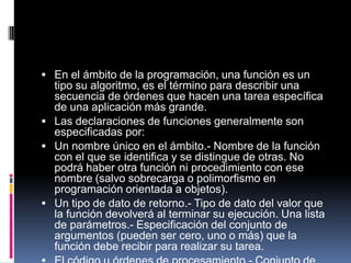  En el ámbito de la programación, una función es un
  tipo su algoritmo, es el término para describir una
  secuencia de órdenes que hacen una tarea específica
  de una aplicación más grande.
 Las declaraciones de funciones generalmente son
  especificadas por:
 Un nombre único en el ámbito.- Nombre de la función
  con el que se identifica y se distingue de otras. No
  podrá haber otra función ni procedimiento con ese
  nombre (salvo sobrecarga o polimorfismo en
  programación orientada a objetos).
 Un tipo de dato de retorno.- Tipo de dato del valor que
  la función devolverá al terminar su ejecución. Una lista
  de parámetros.- Especificación del conjunto de
  argumentos (pueden ser cero, uno o más) que la
  función debe recibir para realizar su tarea.
 