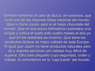También tenemos el caso de Suiza, sin océanos, que tiene una de las mayores flotas náuticas del mundo.  Que no tiene cacao, pero sí el mejor chocolate del mundo. Que en sus pocos kilómetros cuadrados cría ovejas y cultiva el suelo solo cuatro meses al año ya que en los restantes es invierno. Que tiene los productos lácteos de mejor calidad de toda Europa. Al igual que Japón no tiene productos naturales pero da y exporta servicios con calidad muy difícil de superar. Otro país pequeño cuya seguridad, orden y trabajo, lo convirtieron en la “caja fuerte” del mundo. 
