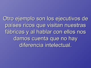 Otro ejemplo son los ejecutivos de países ricos que visitan nuestras fábricas y al hablar con ellos nos damos cuenta que no hay diferencia intelectual. 