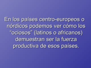 En los países centro-europeos o nórdicos podemos ver cómo los “ociosos” (latinos o africanos) demuestran ser la fuerza productiva de esos países. 