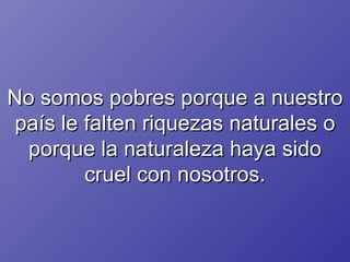No somos pobres porque a nuestro país le falten riquezas naturales o porque la naturaleza haya sido cruel con nosotros. 