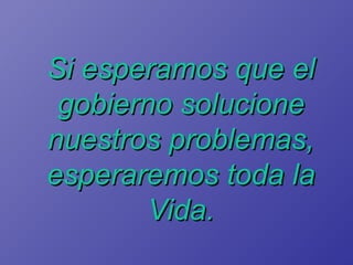 Si esperamos que el gobierno solucione nuestros problemas, esperaremos toda la Vida. 