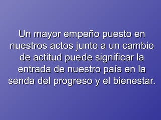 Un mayor empeño puesto en nuestros actos junto a un cambio de actitud puede significar la entrada de nuestro país en la senda del progreso y el bienestar. 