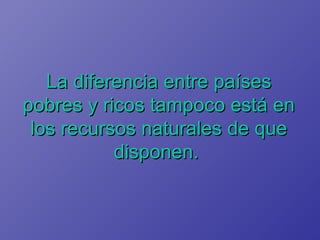 La diferencia entre países pobres y ricos tampoco está en los recursos naturales de que disponen.   