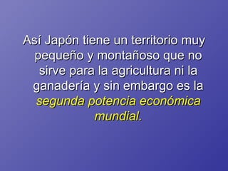Así Japón tiene un territorio muy pequeño y montañoso que no sirve para la agricultura ni la ganadería y sin embargo es la  segunda potencia económica mundial. 