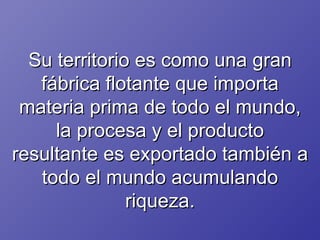 Su territorio es como una gran fábrica flotante que importa materia prima de todo el mundo, la procesa y el producto resultante es exportado también a todo el mundo acumulando riqueza. 