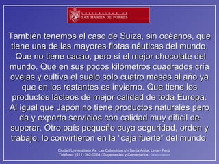 También tenemos el caso de Suiza, sin océanos, que tiene una de las mayores flotas náuticas del mundo.  Que no tiene cacao, pero sí el mejor chocolate del mundo. Que en sus pocos kilómetros cuadrados cría ovejas y cultiva el suelo solo cuatro meses al año ya que en los restantes es invierno. Que tiene los productos lácteos de mejor calidad de toda Europa. Al igual que Japón no tiene productos naturales pero da y exporta servicios con calidad muy difícil de superar. Otro país pequeño cuya seguridad, orden y trabajo, lo convirtieron en la “caja fuerte” del mundo. 