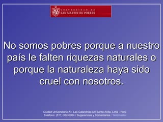 No somos pobres porque a nuestro país le falten riquezas naturales o porque la naturaleza haya sido cruel con nosotros. 