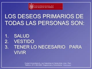 LOS DESEOS PRIMARIOS DE
TODAS LAS PERSONAS SON:

1.   SALUD
2.   VESTIDO
3.   TENER LO NECESARIO PARA
     VIVIR

        Ciudad Universitaria Av. Las Calandrias s/n Santa Anita, Lima - Perú
        Teléfono: (511) 362-0064 / Sugerencias y Comentarios : Webmaster
 