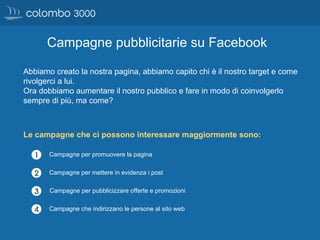 Campagne pubblicitarie su Facebook
Abbiamo creato la nostra pagina, abbiamo capito chi è il nostro target e come
rivolgerci a lui.
Ora dobbiamo aumentare il nostro pubblico e fare in modo di coinvolgerlo
sempre di più, ma come?
Le campagne che ci possono interessare maggiormente sono:
Campagne che indirizzano le persone al sito web
Campagne per mettere in evidenza i post
Campagne per promuovere la pagina
Campagne per pubblicizzare offerte e promozioni
 