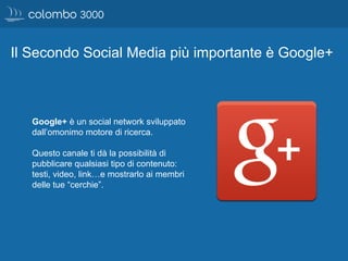 Il Secondo Social Media più importante è Google+
Google+ è un social network sviluppato
dall’omonimo motore di ricerca.
Questo canale ti dà la possibilità di
pubblicare qualsiasi tipo di contenuto:
testi, video, link…e mostrarlo ai membri
delle tue “cerchie”.
 