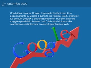 Condividere i post su Google+ ti permette di ottimizzare il tuo
posizionamento su Google e quindi la tua visibilità. Infatti, creando il
tuo account Google+ e sincronizzandolo con il tuo sito, avrai una
maggiore possibilità di essere “visto” dai motori di ricerca che
scandiscono costantemente i contenuti pubblicati nel Web.
 