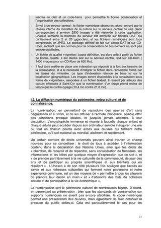 21
inscrite en clair et un code-barre pour permettre la bonne conservation et
l'organisation des collections,
- Envoi à un serveur central : le fichier numérique obtenu est alors envoyé par le
réseau interne du ministère de la culture sur le serveur central où une place
correspondant à environ 2500 images a été réservée à cette application.
Chaque semaine la mémoire du serveur est archivée sur bandes DAT, qui
contiennent entre 2 et 20 gigaoctets, et les fichiers numériques sont tous
compressés en JPEG. Le stockage définitif se fait sur bande DAT et sur CD-
Rom, sachant que les normes pour la conservation de ces derniers ne sont pas
encore stabilisées,
- Un fichier de qualité «vignette», basse définition, est alors créé à partir du fichier
de bonne qualité. Il est stocké soit sur le serveur central, soit sur CD-Rom (
1400 images pour un CD-Rom de 650 Mo),
- Il faut alors mettre en place une indexation qui réponde à la fois aux besoins de
la consultation, et à la nécessité d'intégrer le fichier dans l'ensemble formé par
les bases du ministère. Le type d'indexation retenue se base ici sur la
localisation géographique. Les images seront disponibles à la consultation sous
forme de «vignettes», associées à un fichier textuel. Il ressort par ailleurs des
calculs effectués à Saint-Cyr que la numérisation d'un tirage prend moins de
temps que le contre-typage (10,4 mn contre 21,8 mn).
I.2. La diffusion numérique du patrimoine, enjeu culturel et de
connaissance.
La numérisation, en permettant de reproduire des œuvres d'art sans
dégradation et à l’infini, et de les diffuser à l'échelle planétaire, semble offrir
des conditions presque idéales, et jusqu'ici jamais atteintes, à leur
circulation. L’encyclopédie immense et vivante à laquelle chaque enfant et
chaque adulte peut accéder depuis son ordinateur semble inaugurer une ère
où tout un chacun pourra avoir accès aux œuvres qui forment notre
patrimoine, qu'il soit national ou mondial, aisément et rapidement.
Un certain nombre de droits universels peuvent ainsi trouver un champ
nouveau pour se concrétiser : le droit de tous à accéder à l’information
contenu dans la déclaration des Nations Unies, ainsi que les droits de
« chercher, de recevoir et de répandre, sans considération de frontières, les
informations et les idées par quelque moyen d'expression que ce soit », et
« de prendre part librement à la vie culturelle de la communauté, de jouir des
arts et de participer au progrès scientifiques et aux bienfaits qui en
résultent » . L’Unesco a de son côté plusieurs fois souligné que l'accès au
savoir et aux richesses culturelles qui forment notre patrimoine et notre
expérience commune, est un des moyens de « permettre à tous les citoyens
de prendre leur destin en main » et « d’atteindre des buts de cohésion
sociale et de participation à la vie économique ».
La numérisation sert le patrimoine culturel de nombreuses façons. D'abord,
en permettant sa préservation : bien que les standards de conservation sur
supports numériques ne soient pas encore stabilisés, la copie numérique
permet une préservation des œuvres, mais également de faire diminuer la
pression du public celles-ci. Cela est particulièrement le cas pour les
 