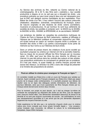 51
- Au Service des archives du film, rattaché au Centre national de la
cinématographie, 30 à 40 % des films sont « orphelins », leur société
productrice a disparu et on ne sait pas qui a récupéré les droits ; une
procédure judiciaire qui peut durer jusqu'à deux ans est nécessaire pour
que le CNC soit désigné comme mandataire de leur exploitation. Pour
libérer les droits d’un film, il faut obtenir l’accord des auteurs présumés
(réalisateur, adaptateur, scénariste, compositeur(s) de musique, auteur
de l’œuvre originale) et des titulaires de droits voisins (comédiens,
musiciens et producteur(s)). Si par bonheur ils sont tous adhérents de
sociétés de droits, les sociétés à contacter sont : la SACD (ou la SCAM),
la SACEM, la SGL, l’ADAMI, la SPEDIDAM, et, le cas échéant, l’ADAGP.
- Les tentatives de rééditer en cassettes les productions mythiques de
l’Opéra de Paris à l’époque de Rolf Liebermann, captées et diffusées à
l’époque par la télévision publique et conservées aujourd’hui par l’INA,
ont toutes échoué en raison du nombre d’ayants droits à contacter. Le
transfert des droits à l’INA a pu parfois s’accompagner d’une perte de
mémoire sur leur noms ou sur l’étendue de leurs droits.
- Dans un article de presse récent, les créateurs d’une jeune société qui
souhaitent proposer du cinéma sur internet ont tiré la sonnette d’alarme,
face au risque de ne pouvoir diffuser les films français par ce nouveau
canal. En effet, sauf pour les titres les plus récents, la diffusion sur
internet n’a pas été prévue dans les contrats des auteurs et des artistes.
Les producteurs américains ne connaissent en général pas ce problème.
S’il n’est pas résolu, la quasi totalité du cinéma français pourrait être
exclue des réseaux. Le directeur du CNC a donc été chargé de présenter
à la ministre des propositions de solution.
Peut-on utiliser le cinéma pour enseigner le Français en ligne ?
Un comédien installé aux Etats-Unis a créé un cours de Français pour adultes sur
internet. Ayant constaté que le Français enseigné aux Etats-Unis n'était pas assez
proche de la langue orale contemporaine, il a souhaité proposer aux élèves de
répéter avec lui en ligne des dialogues extraits d'émissions de télévision, de
journaux télévisés, ainsi que d’une quarantaine de films français choisis par lui.
Chaque extrait devrait durer environ deux minutes.
Pour le moment, son projet ne peut aboutir, car il doit se charger lui-même de
contacter les compagnies qui disposent des droits sur les films, puis de négocier
avec chacune d'entre elles. Ces démarches nécessitent beaucoup de temps et de
ténacité et ne sont pas toujours couronnées de succès : les autorisations ne sont
pas nécessairement accordées et il est arrivé que les prix demandés dépassent
largement les moyens financiers du site.
Cette expérience lui fait dire que « la recherche d’ayants droits pour le cinéma
relève plus d’une croisade que d’une simple formalité légale ». Une occasion,
certes modeste mais innovante, de diffuser la culture et la cinématographie
françaises, risque d’être manquée.
 