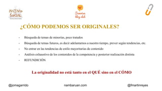 ¿CÓMO PODEMOS SER ORIGINALES? 
- Búsqueda de temas de minorías, poco tratados 
- Búsqueda de temas futuros, es decir adelantarnos a nuestro tiempo, prever según tendencias, etc. 
- No entrar en las tendencias de estilo mayoritarias de contenido 
- Análisis exhaustivo de los contenidos de la competencia y posterior realización distinta 
- REFUNDICIÓN 
La originalidad no está tanto en el QUÉ sino en el CÓMO 
@jomagarrido nambaruan.com @fmartinreyes 
 